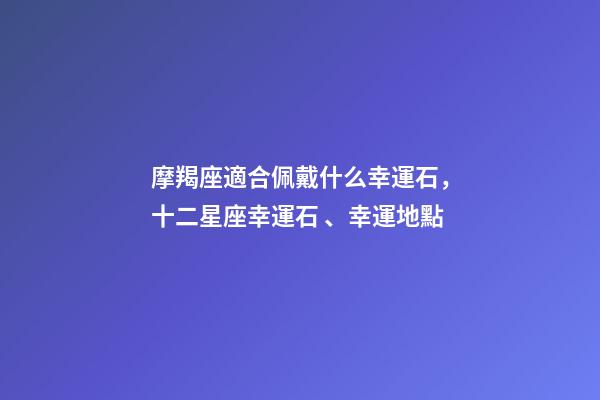 摩羯座適合佩戴什么幸運石，十二星座幸運石、幸運地點-第1張-觀點-玄機派